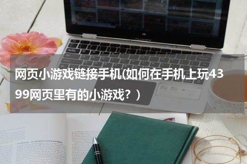 网页小游戏链接手机(如何在手机上玩4399网页里有的小游戏？)