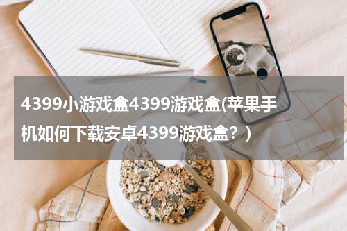 4399小游戏盒4399游戏盒(苹果手机如何下载安卓4399游戏盒？)