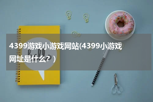 4399游戏小游戏网站(4399小游戏网址是什么？)
