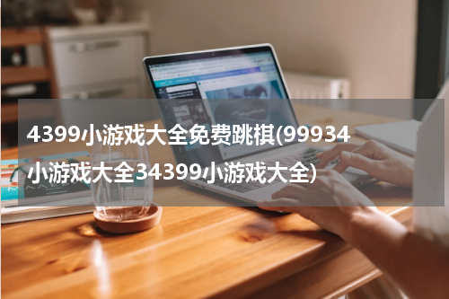 4399小游戏大全免费跳棋(99934小游戏大全34399小游戏大全)