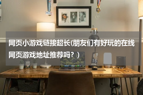 网页小游戏链接超长(朋友们有好玩的在线网页游戏地址推荐吗？)
