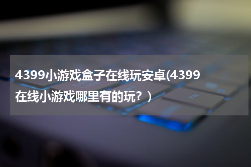 4399小游戏盒子在线玩安卓(4399在线小游戏哪里有的玩？)