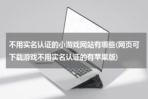 不用实名认证的小游戏网站有哪些(网页可下载游戏不用实名认证的有苹果版)