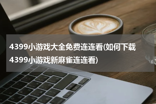 4399小游戏大全免费连连看(如何下载4399小游戏新麻雀连连看)