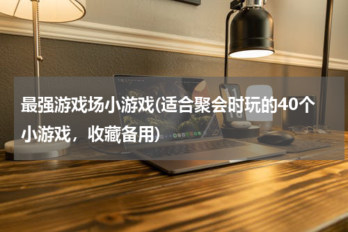 最强游戏场小游戏(适合聚会时玩的40个小游戏，收藏备用)