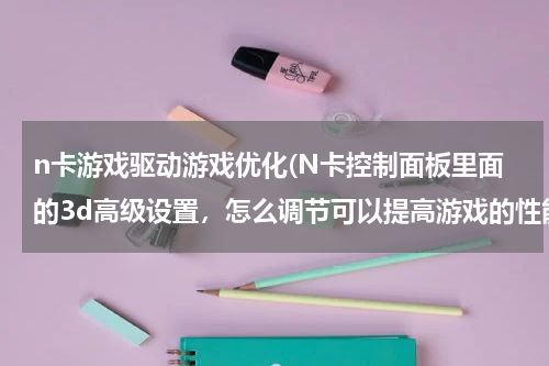 n卡游戏驱动游戏优化(N卡控制面板里面的3d高级设置，怎么调节可以提高游戏的性能？)