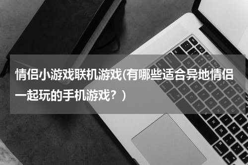 情侣小游戏联机游戏(有哪些适合异地情侣一起玩的手机游戏？)