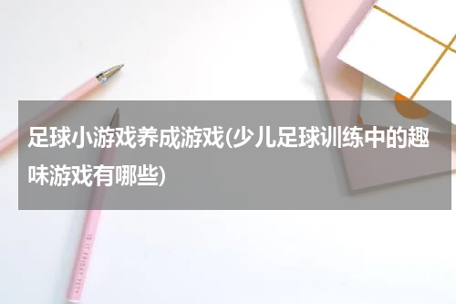 足球小游戏养成游戏(少儿足球训练中的趣味游戏有哪些)