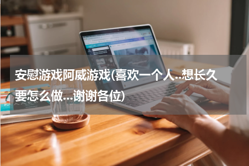 安慰游戏阿威游戏(喜欢一个人..想长久要怎么做...谢谢各位)