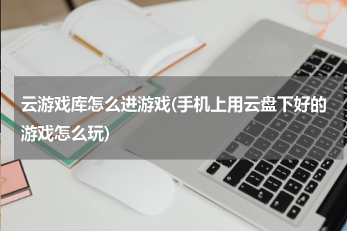 云游戏库怎么进游戏(手机上用云盘下好的游戏怎么玩)