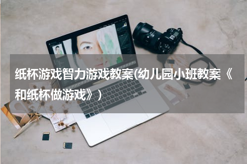 纸杯游戏智力游戏教案(幼儿园小班教案《和纸杯做游戏》)