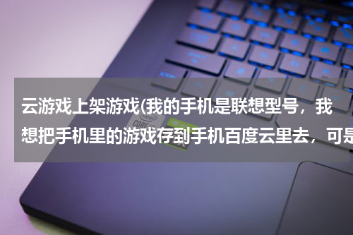 云游戏上架游戏(我的手机是联想型号，我想把手机里的游戏存到手机百度云里去，可是点击上传时游戏不知道在哪，点击全部时)