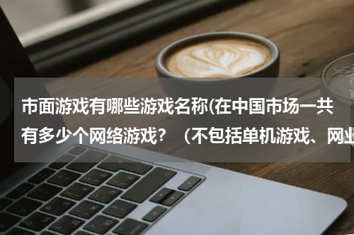 市面游戏有哪些游戏名称(在中国市场一共有多少个网络游戏？（不包括单机游戏、网业游戏、小游戏）（要具体的游戏名字）)