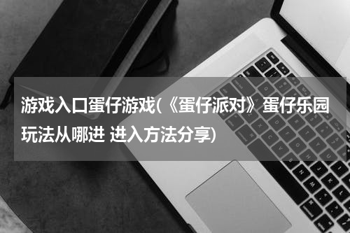 游戏入口蛋仔游戏(《蛋仔派对》蛋仔乐园玩法从哪进 进入方法分享)