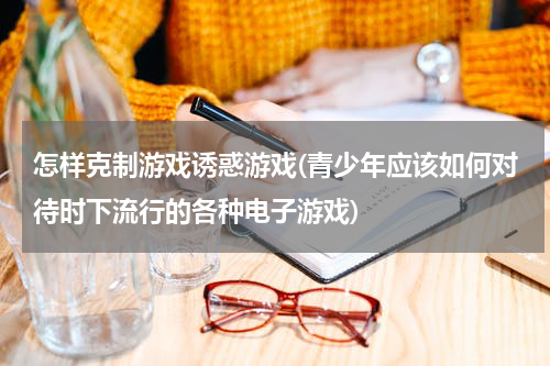 怎样克制游戏诱惑游戏(青少年应该如何对待时下流行的各种电子游戏)