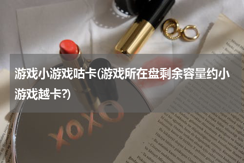 游戏小游戏咕卡(游戏所在盘剩余容量约小游戏越卡?)