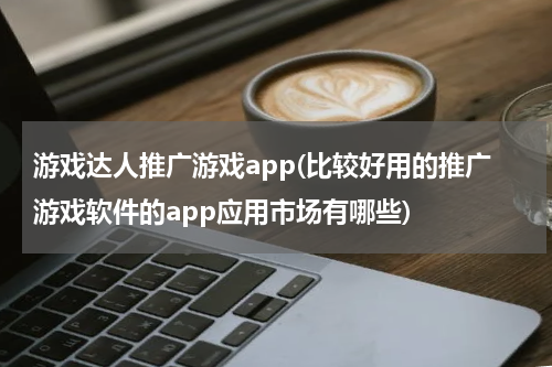游戏达人推广游戏app(比较好用的推广游戏软件的app应用市场有哪些)