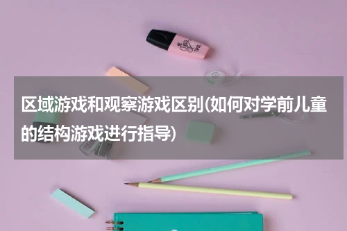 区域游戏和观察游戏区别(如何对学前儿童的结构游戏进行指导)