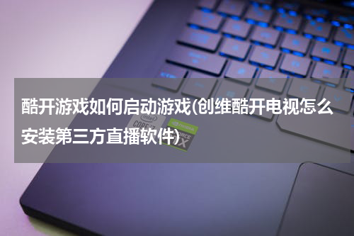 酷开游戏如何启动游戏(创维酷开电视怎么安装第三方直播软件)