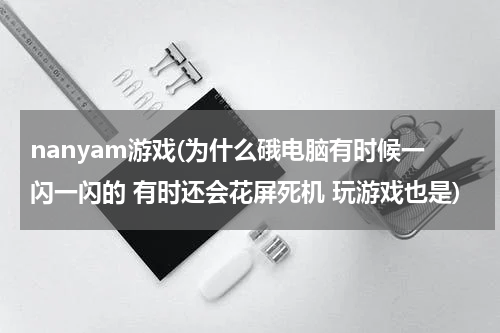 nanyam游戏(为什么硪电脑有时候一闪一闪的 有时还会花屏死机 玩游戏也是)