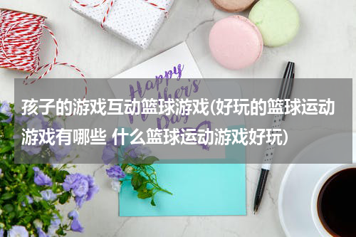 孩子的游戏互动篮球游戏(好玩的篮球运动游戏有哪些 什么篮球运动游戏好玩)