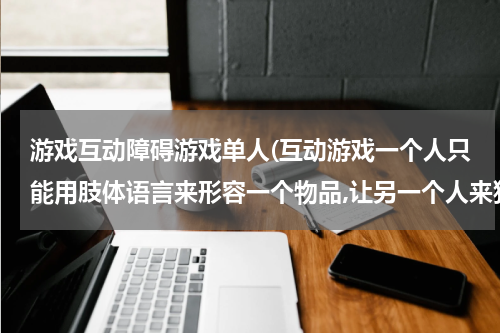 游戏互动障碍游戏单人(互动游戏一个人只能用肢体语言来形容一个物品,让另一个人来猜,大家帮忙出一些适合用肢体语言来形容的物品)