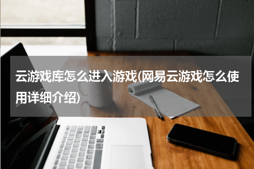 云游戏库怎么进入游戏(网易云游戏怎么使用详细介绍)