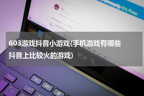603游戏抖音小游戏(手机游戏有哪些 抖音上比较火的游戏)