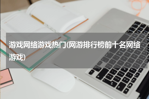 游戏网络游戏热门(网游排行榜前十名网络游戏)
