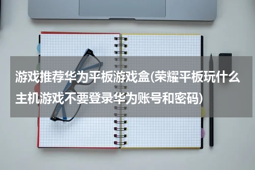 游戏推荐华为平板游戏盒(荣耀平板玩什么主机游戏不要登录华为账号和密码)