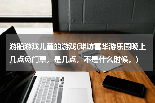 游船游戏儿童的游戏(潍坊富华游乐园晚上几点免门票，是几点，不是什么时候。)