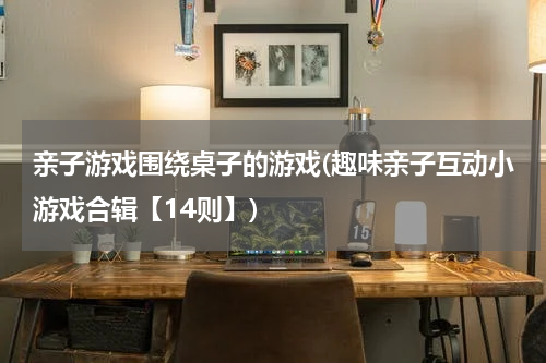 亲子游戏围绕桌子的游戏(趣味亲子互动小游戏合辑【14则】)
