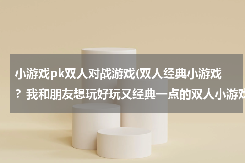 小游戏pk双人对战游戏(双人经典小游戏？我和朋友想玩好玩又经典一点的双人小游戏，但找了很久都没找到。)