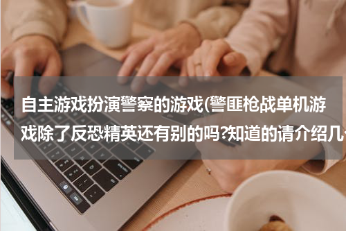 自主游戏扮演警察的游戏(警匪枪战单机游戏除了反恐精英还有别的吗?知道的请介绍几个给我啊最好是带下载点的拜托大家了!)