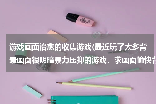 游戏画面治愈的收集游戏(最近玩了太多背景画面很阴暗暴力压抑的游戏，求画面愉快背景舒心的游戏)