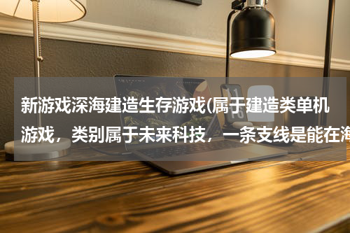 新游戏深海建造生存游戏(属于建造类单机游戏，类别属于未来科技，一条支线是能在海底建造采集基地。)