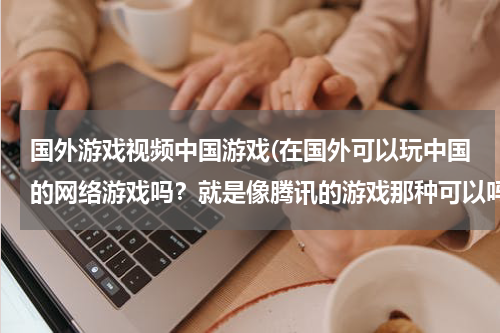 国外游戏视频中国游戏(在国外可以玩中国的网络游戏吗？就是像腾讯的游戏那种可以吗？)