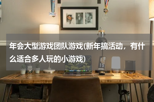 年会大型游戏团队游戏(新年搞活动，有什么适合多人玩的小游戏)
