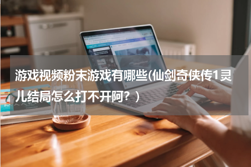 游戏视频粉末游戏有哪些(仙剑奇侠传1灵儿结局怎么打不开阿？)