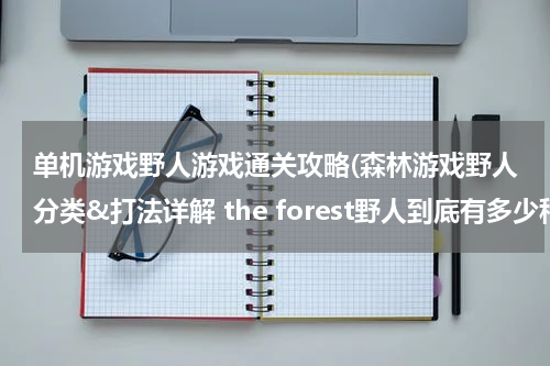 单机游戏野人游戏通关攻略(森林游戏野人分类&打法详解 the forest野人到底有多少种类)