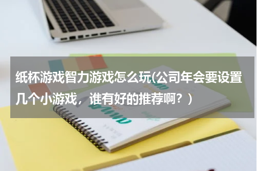 纸杯游戏智力游戏怎么玩(公司年会要设置几个小游戏，谁有好的推荐啊？)