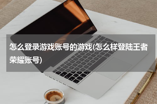 怎么登录游戏账号的游戏(怎么样登陆王者荣耀账号)