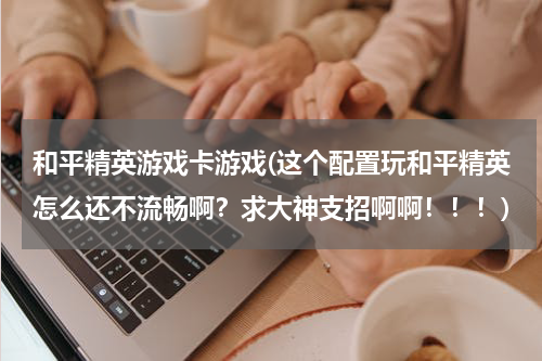 和平精英游戏卡游戏(这个配置玩和平精英怎么还不流畅啊？求大神支招啊啊！！！)