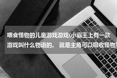 喂食怪物的儿童游戏游戏(小霸王上有一款游戏叫什么物语的。 就是主角可以吸收怪物然后把怪物的能力占为己有的。)