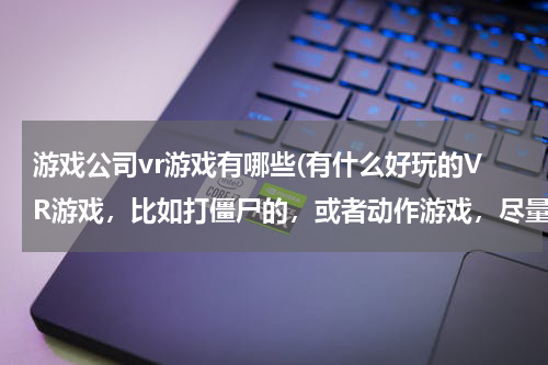 游戏公司vr游戏有哪些(有什么好玩的VR游戏，比如打僵尸的，或者动作游戏，尽量是大型的游戏)