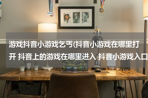 游戏抖音小游戏乞丐(抖音小游戏在哪里打开 抖音上的游戏在哪里进入 抖音小游戏入口介绍)