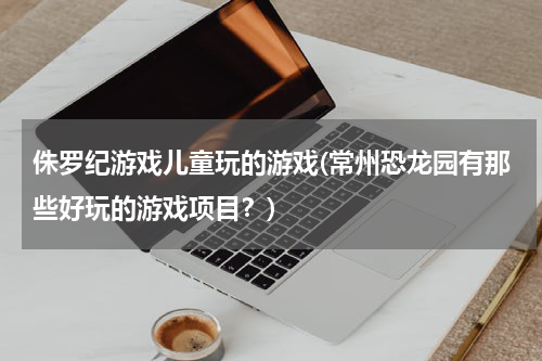 侏罗纪游戏儿童玩的游戏(常州恐龙园有那些好玩的游戏项目？)