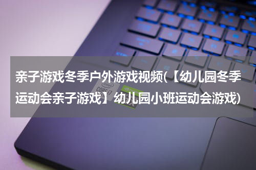 亲子游戏冬季户外游戏视频(【幼儿园冬季运动会亲子游戏】幼儿园小班运动会游戏)