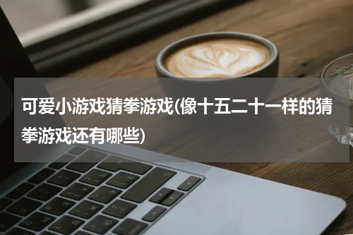 可爱小游戏猜拳游戏(像十五二十一样的猜拳游戏还有哪些)