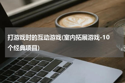 打游戏时的互动游戏(室内拓展游戏-10个经典项目)